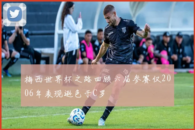梅西世界杯之路回顾六届参赛仅2006年表现逊色于C罗