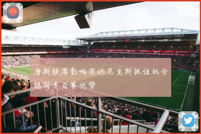 唐斯缺席影响深远尼克斯抓住机会稳固季后赛优势