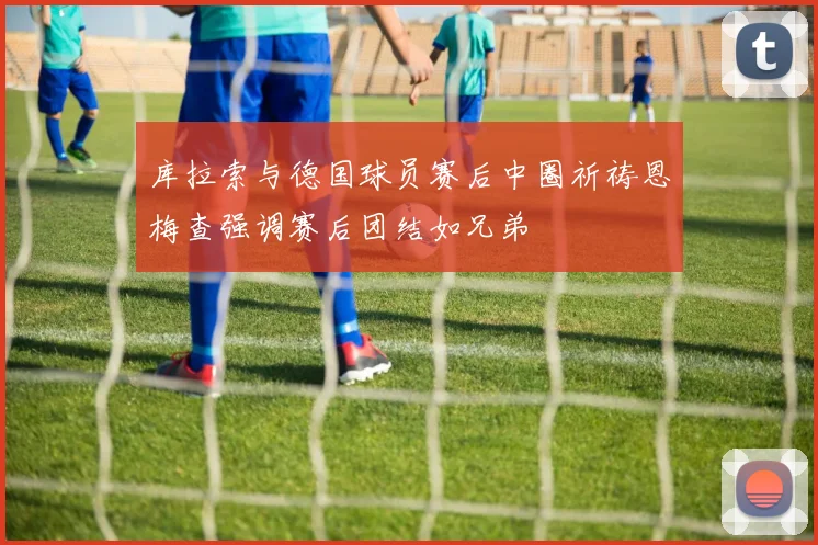库拉索与德国球员赛后中圈祈祷恩梅查强调赛后团结如兄弟