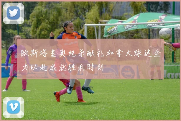 欧斯塔基奥绝杀献礼加拿大球迷全力以赴成就胜利时刻