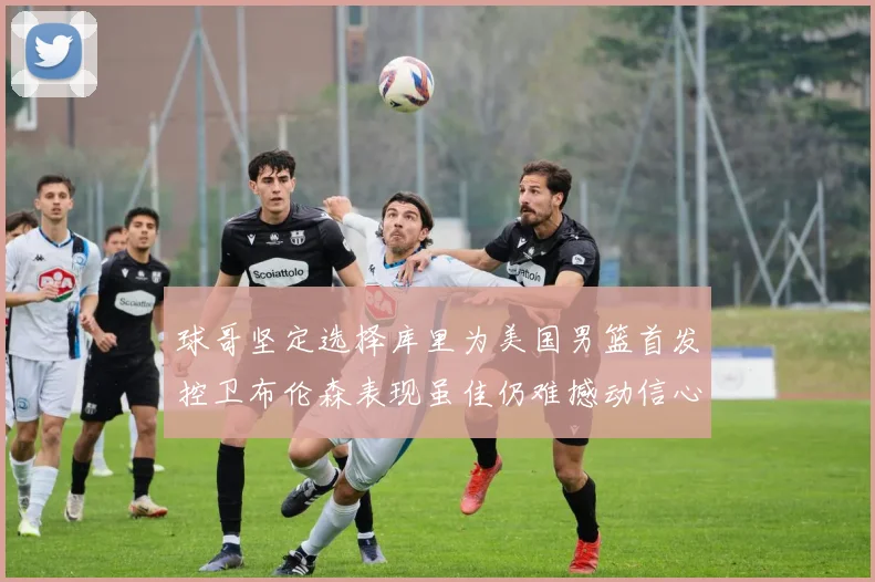 球哥坚定选择库里为美国男篮首发控卫布伦森表现虽佳仍难撼动信心