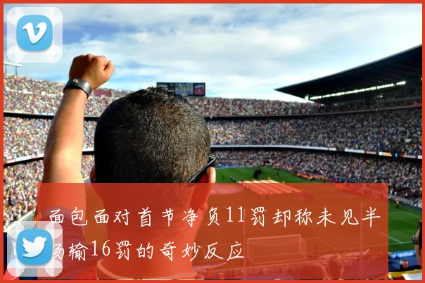 面包面对首节净负11罚却称未见半场输16罚的奇妙反应