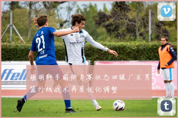 胡明轩季前热身赛状态回暖广东男篮外线战术再度优化调整