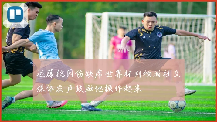 远藤航因伤缺席世界杯利物浦社交媒体发声鼓励他振作起来
