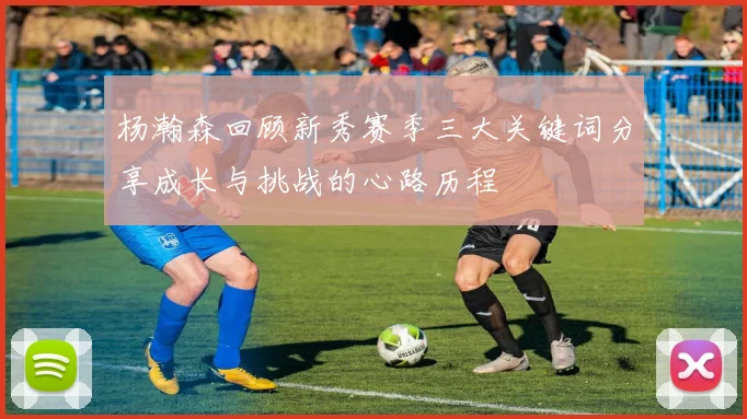 杨瀚森回顾新秀赛季三大关键词分享成长与挑战的心路历程