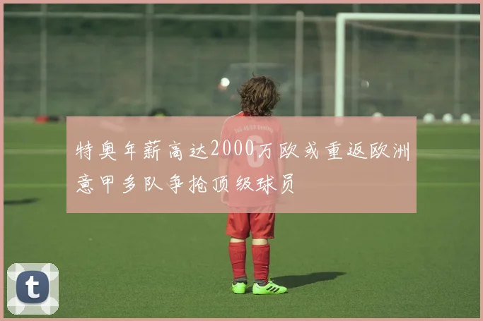特奥年薪高达2000万欧或重返欧洲意甲多队争抢顶级球员