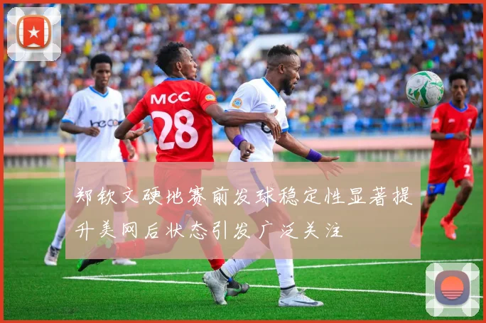 郑钦文硬地赛前发球稳定性显著提升美网后状态引发广泛关注