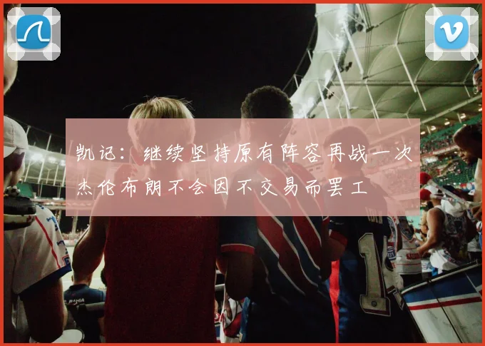 凯记：继续坚持原有阵容再战一次杰伦布朗不会因不交易而罢工