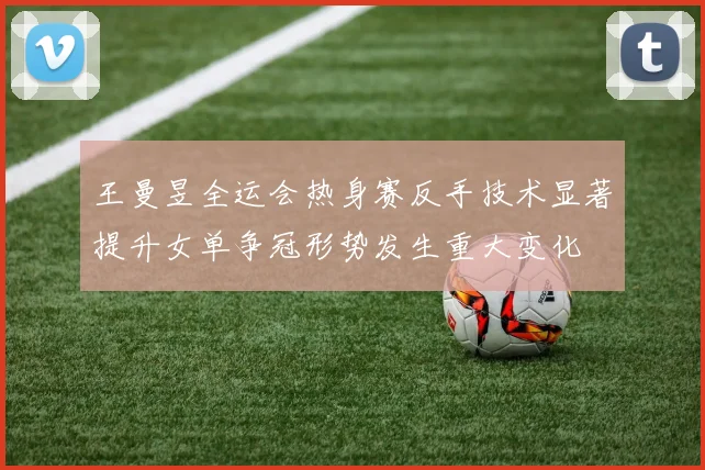王曼昱全运会热身赛反手技术显著提升女单争冠形势发生重大变化