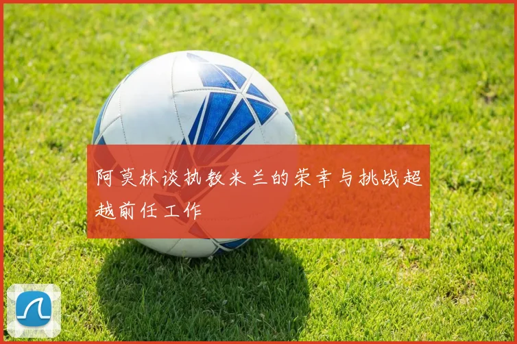 阿莫林谈执教米兰的荣幸与挑战超越前任工作