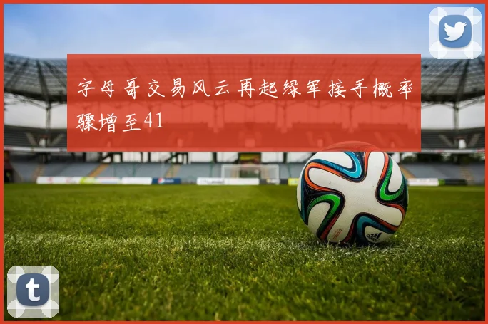 字母哥交易风云再起绿军接手概率骤增至41