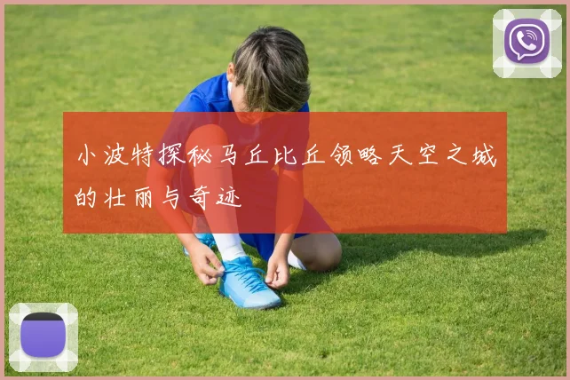 小波特探秘马丘比丘领略天空之城的壮丽与奇迹