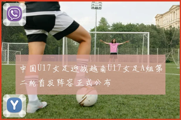 中国U17女足迎战越南U17女足A组第二轮首发阵容正式公布