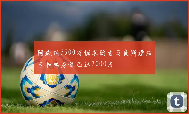 阿森纳5500万镑求购吉马良斯遭纽卡拒绝身价已达7000万