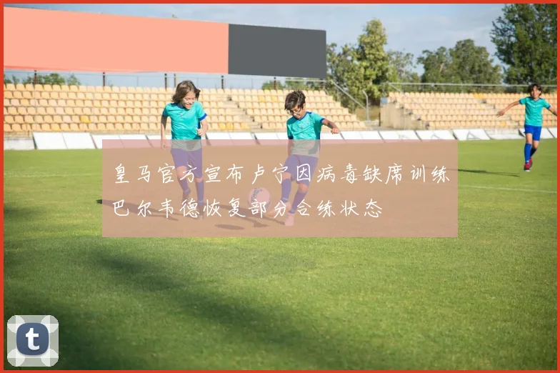 皇马官方宣布卢宁因病毒缺席训练巴尔韦德恢复部分合练状态