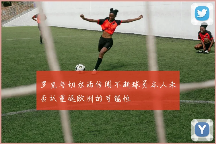 罗克与切尔西传闻不断球员本人未否认重返欧洲的可能性