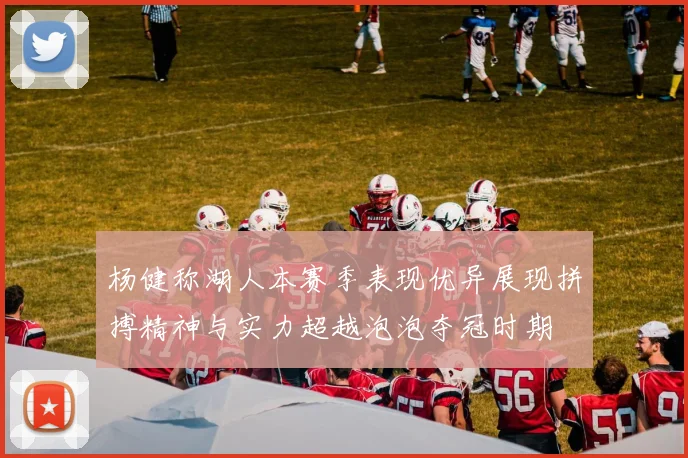 杨健称湖人本赛季表现优异展现拼搏精神与实力超越泡泡夺冠时期