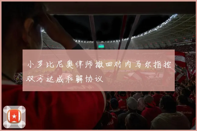 小罗比尼奥律师撤回对内马尔指控双方达成和解协议