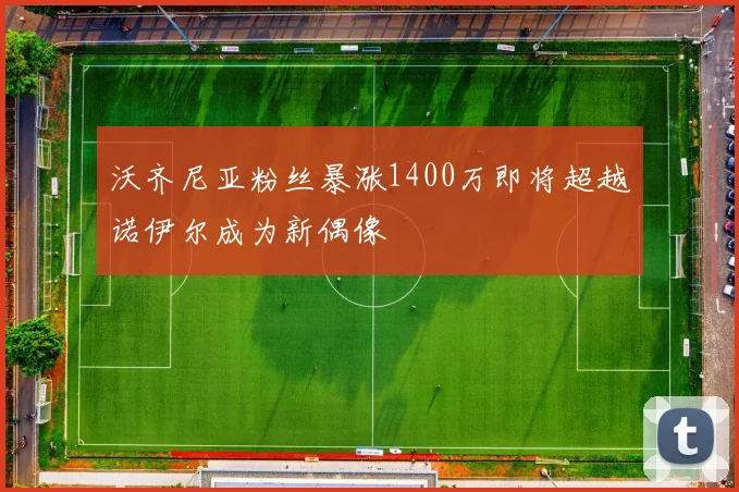 沃齐尼亚粉丝暴涨1400万即将超越诺伊尔成为新偶像