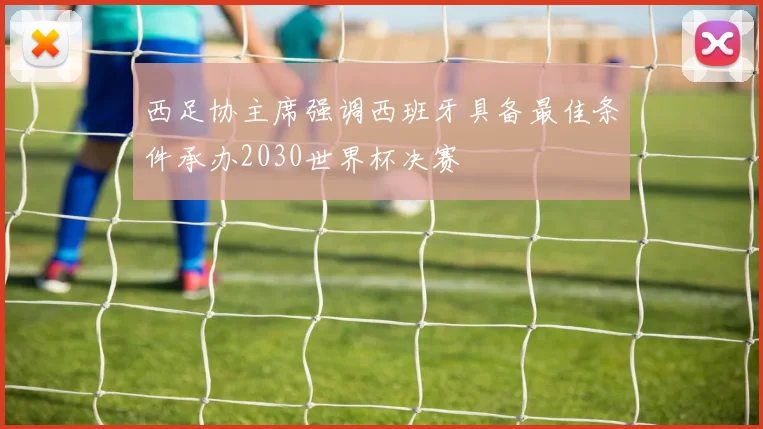 西足协主席强调西班牙具备最佳条件承办2030世界杯决赛