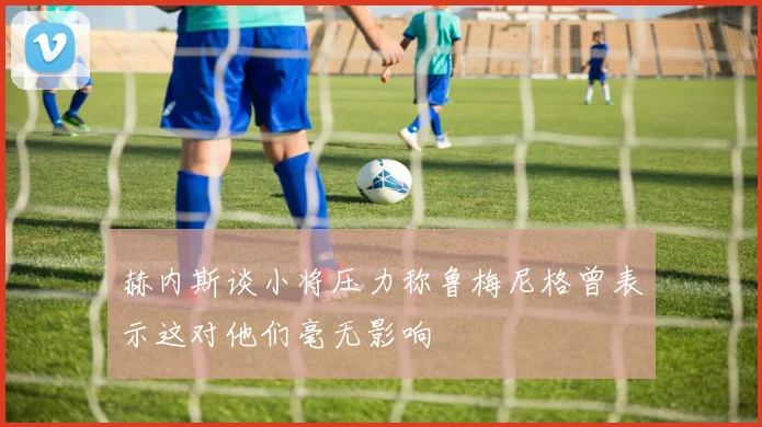 赫内斯谈小将压力称鲁梅尼格曾表示这对他们毫无影响