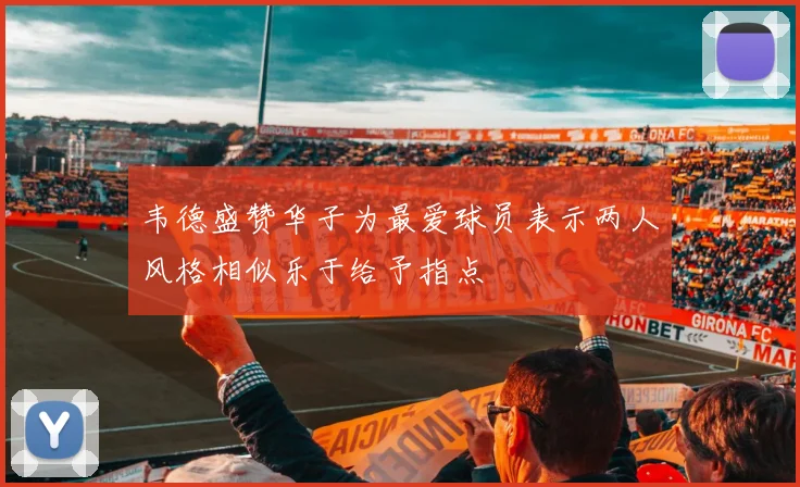 韦德盛赞华子为最爱球员表示两人风格相似乐于给予指点
