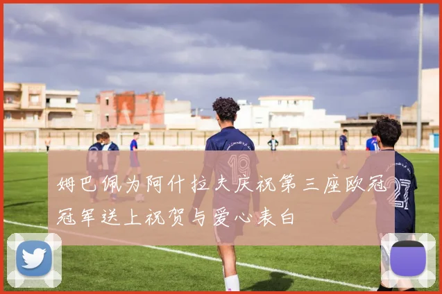 姆巴佩为阿什拉夫庆祝第三座欧冠冠军送上祝贺与爱心表白