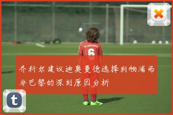 乔科尔建议迪奥曼德选择利物浦而非巴黎的深刻原因分析