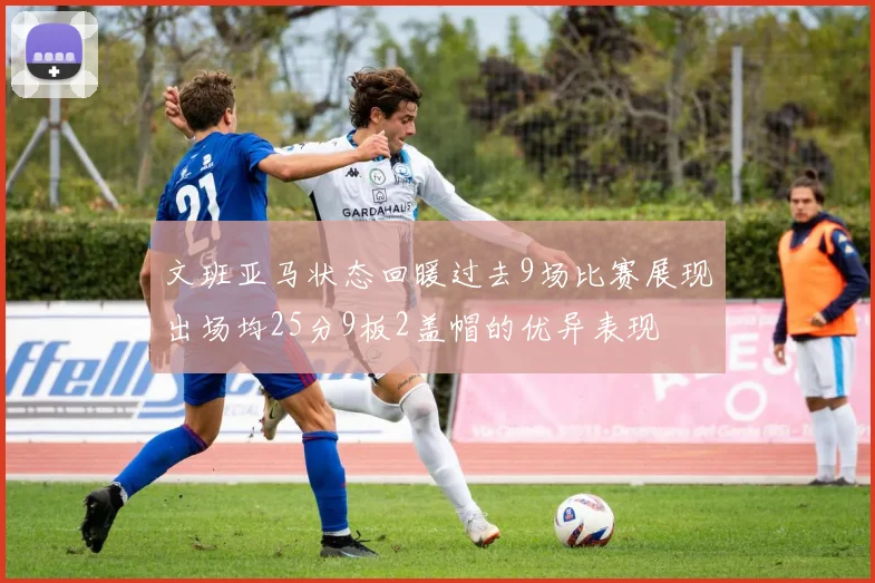 文班亚马状态回暖过去9场比赛展现出场均25分9板2盖帽的优异表现